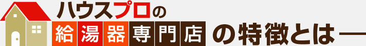 ハウスプロの給湯器専門店の特徴とは